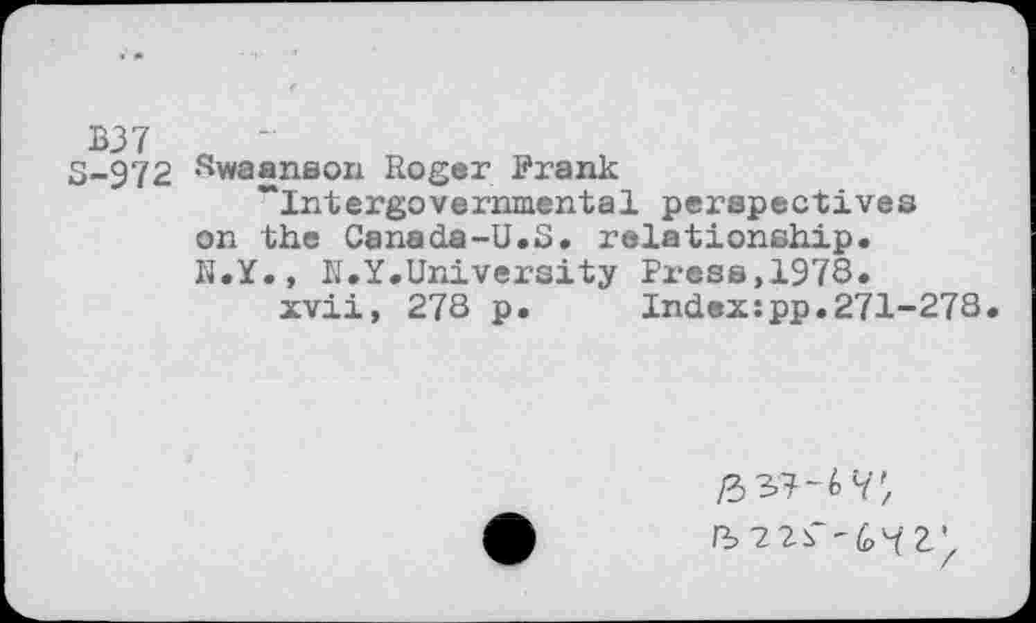 ﻿B37 « ’
3-972 Swaanson Roger Frank ~Intergovernmental perspectives
on the Canada-U.S. relationship«
N.Y., N.Y«University Press,1978«
xvii, 278 p. Index:pp.271-278
/3 37-6V;
